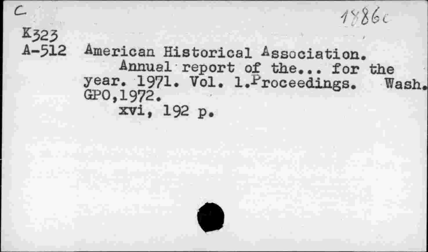 ﻿K323
A—512 American. Historical Association.
Annual report of the... for the year. 1971. Vol. 1.-Proceedings.	Wash
GPO,1972.
xvi, 192 p.